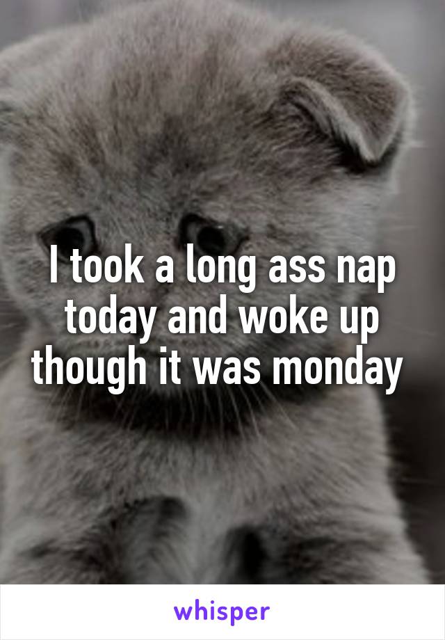 I took a long ass nap today and woke up though it was monday 