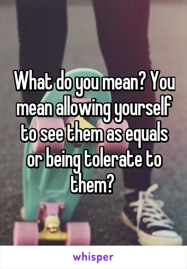 What do you mean? You mean allowing yourself to see them as equals or being tolerate to them? 