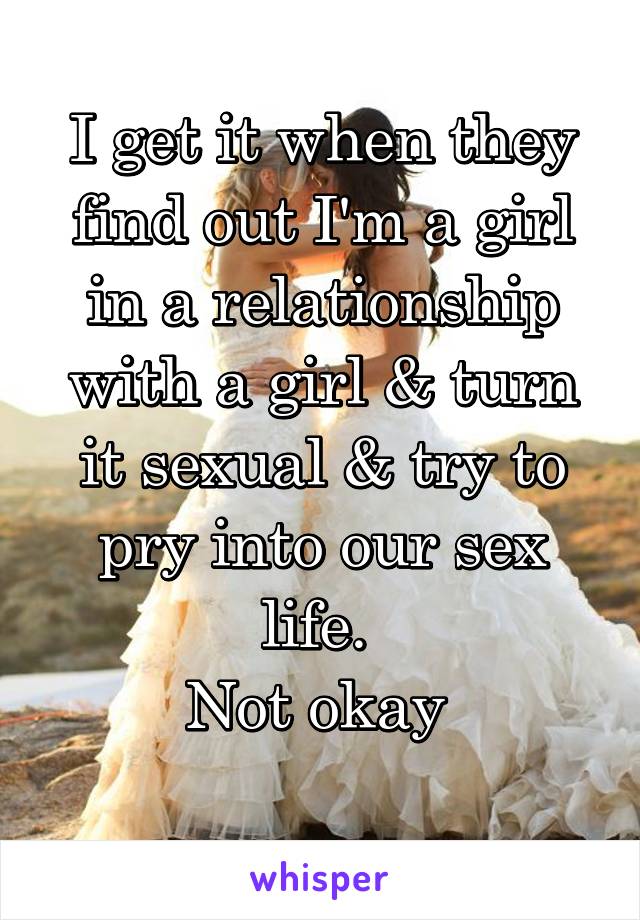 I get it when they find out I'm a girl in a relationship with a girl & turn it sexual & try to pry into our sex life. 
Not okay 
