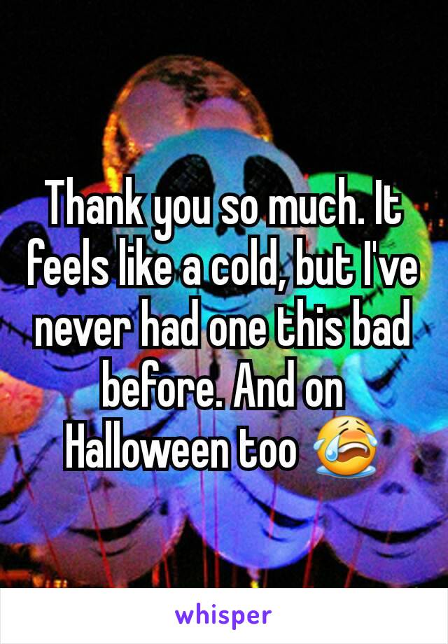 Thank you so much. It feels like a cold, but I've never had one this bad before. And on Halloween too 😭