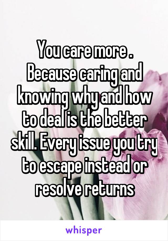 You care more . Because caring and knowing why and how to deal is the better skill. Every issue you try to escape instead or resolve returns