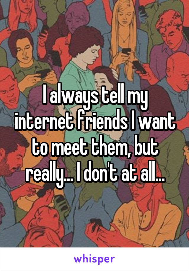 I always tell my internet friends I want to meet them, but really... I don't at all...