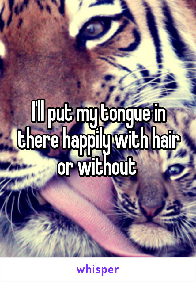 I'll put my tongue in there happily with hair or without 
