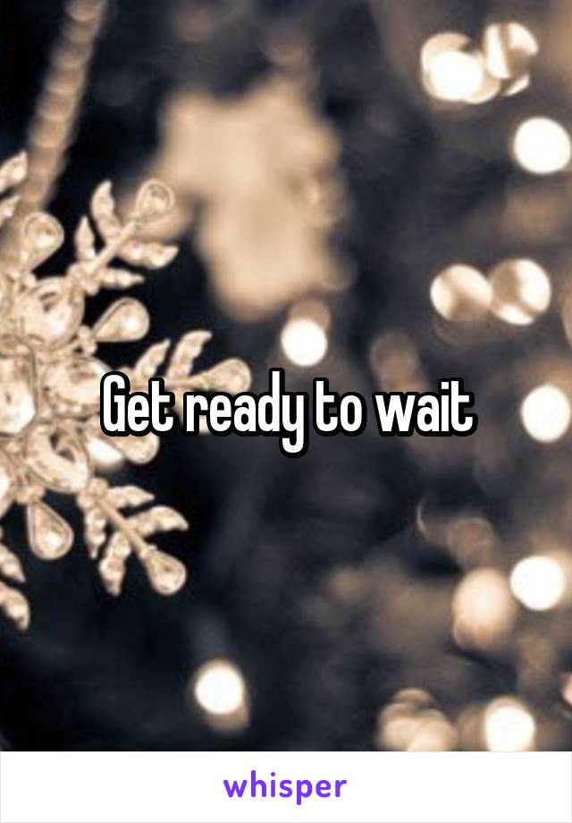 Get ready to wait