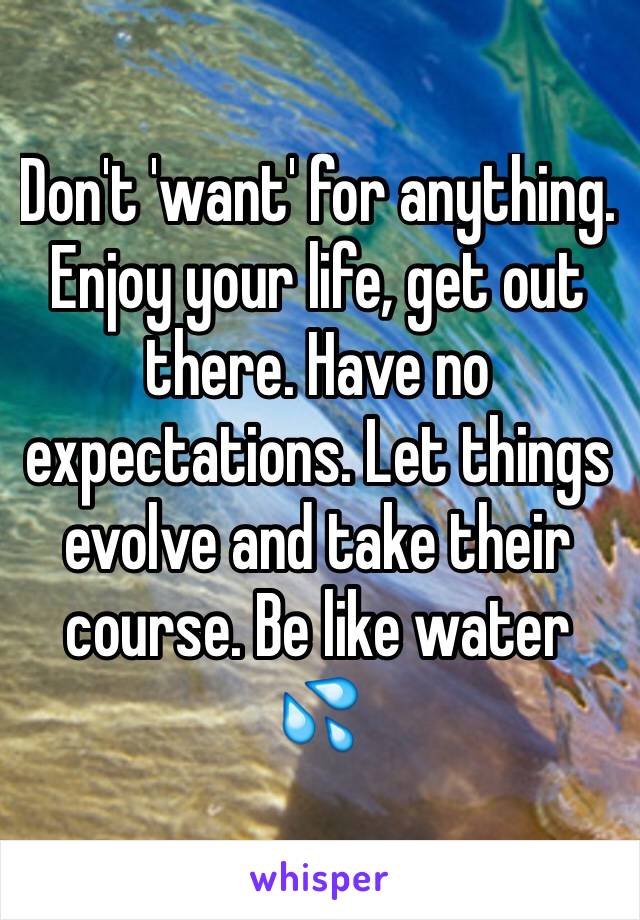 Don't 'want' for anything. Enjoy your life, get out there. Have no expectations. Let things evolve and take their course. Be like water 💦 