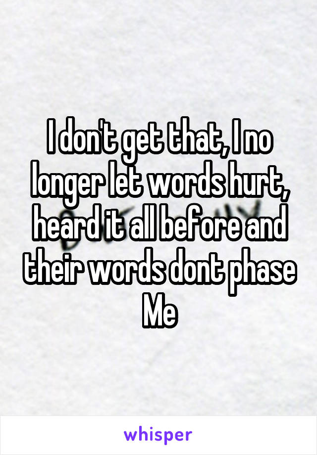 I don't get that, I no longer let words hurt, heard it all before and their words dont phase Me