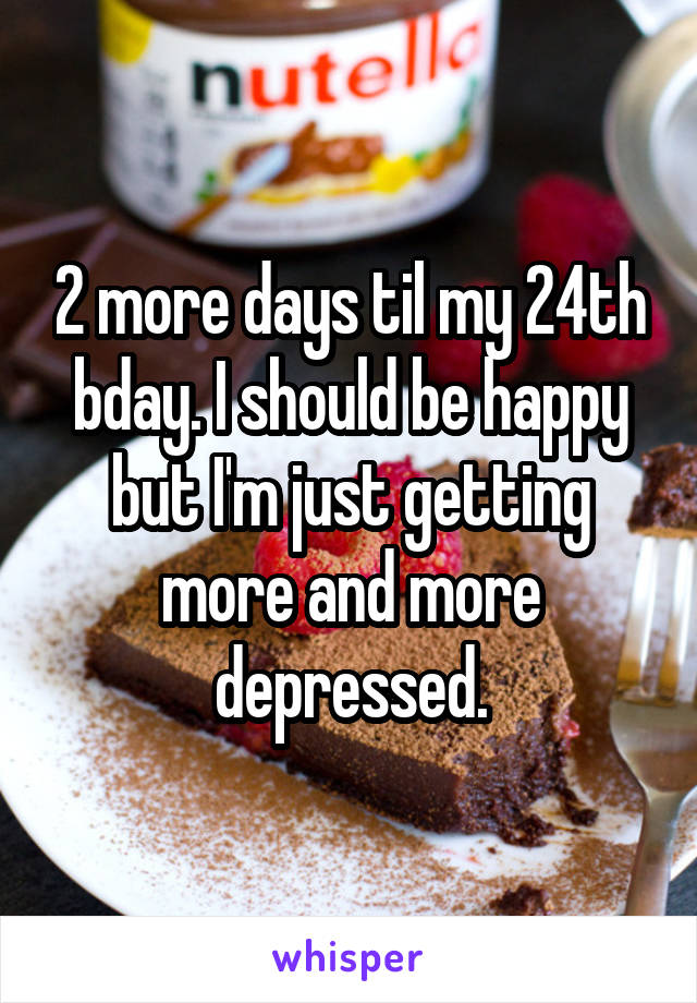 2 more days til my 24th bday. I should be happy but I'm just getting more and more depressed.