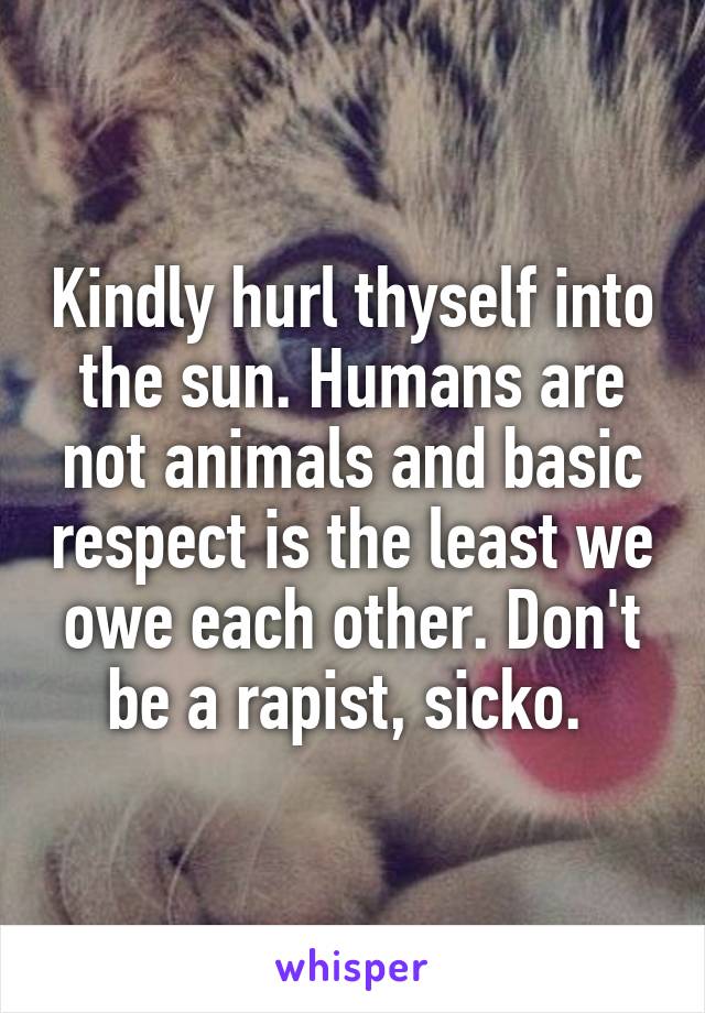 Kindly hurl thyself into the sun. Humans are not animals and basic respect is the least we owe each other. Don't be a rapist, sicko. 