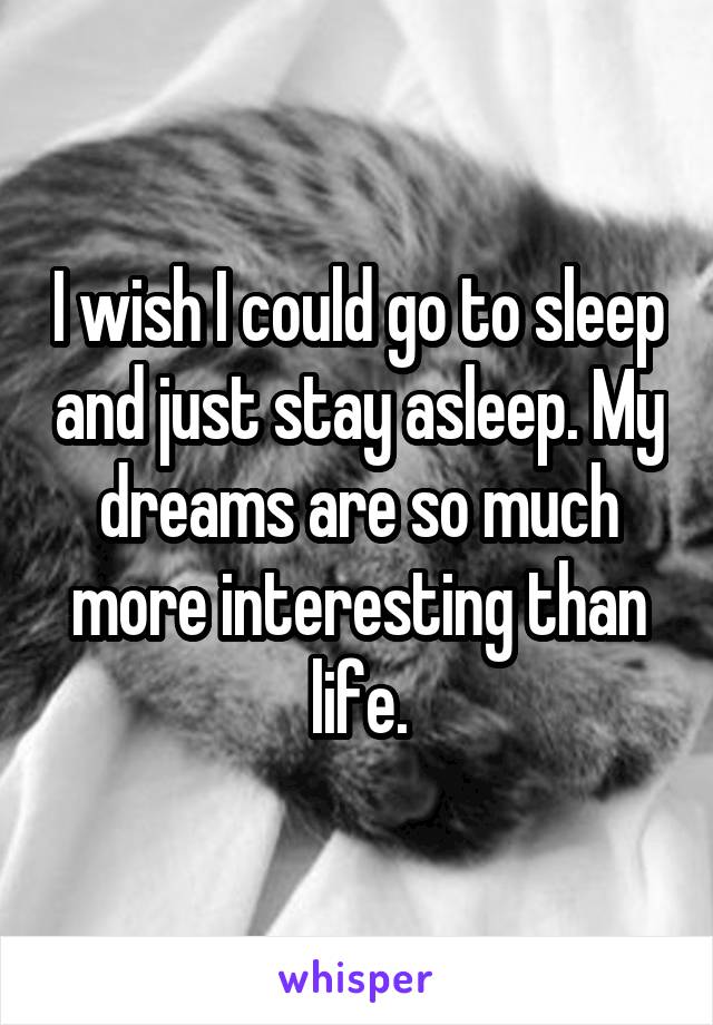 I wish I could go to sleep and just stay asleep. My dreams are so much more interesting than life.