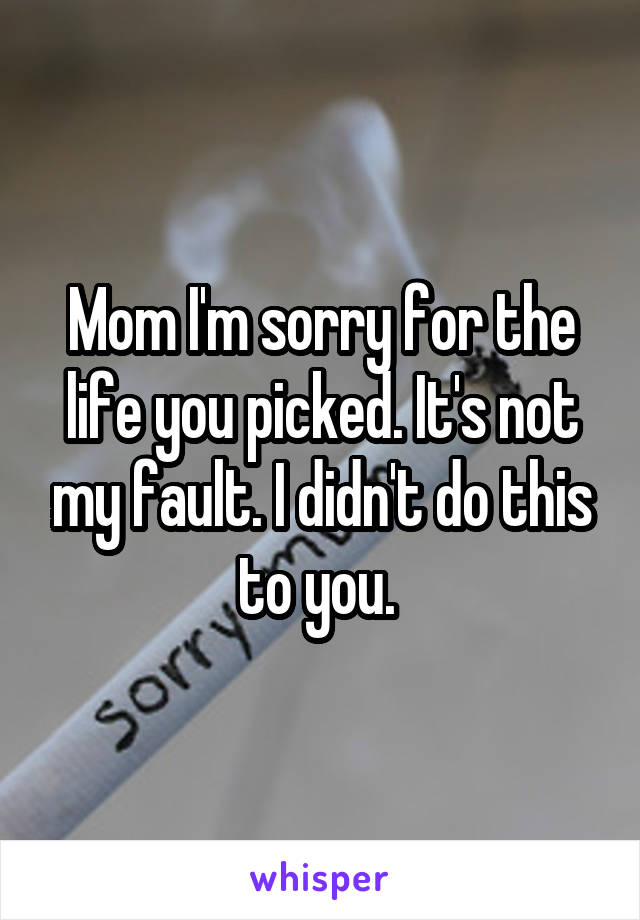 Mom I'm sorry for the life you picked. It's not my fault. I didn't do this to you. 