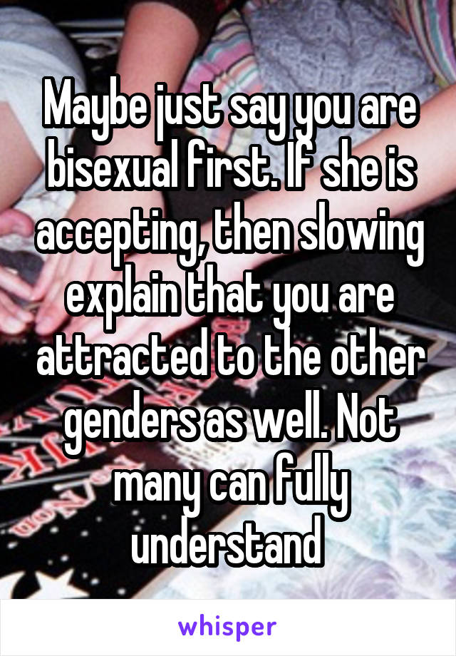 Maybe just say you are bisexual first. If she is accepting, then slowing explain that you are attracted to the other genders as well. Not many can fully understand 