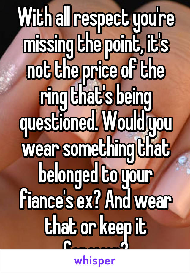 With all respect you're missing the point, it's not the price of the ring that's being questioned. Would you wear something that belonged to your fiance's ex? And wear that or keep it forever?