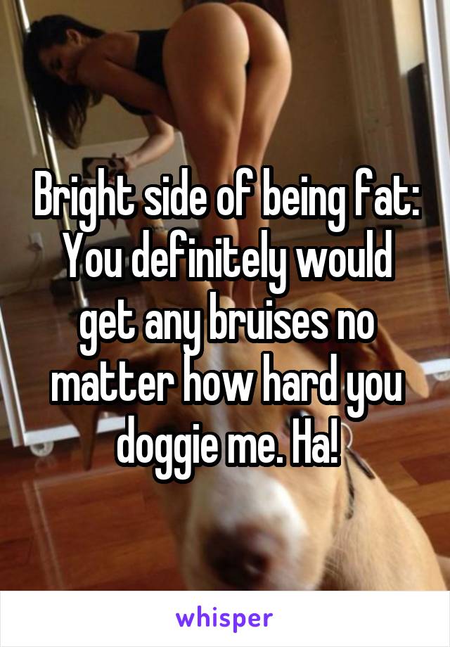 Bright side of being fat: You definitely would get any bruises no matter how hard you doggie me. Ha!