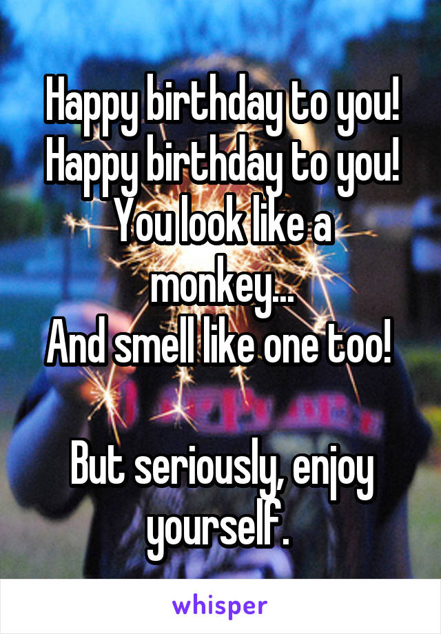 Happy birthday to you!
Happy birthday to you!
You look like a monkey...
And smell like one too! 

But seriously, enjoy yourself. 