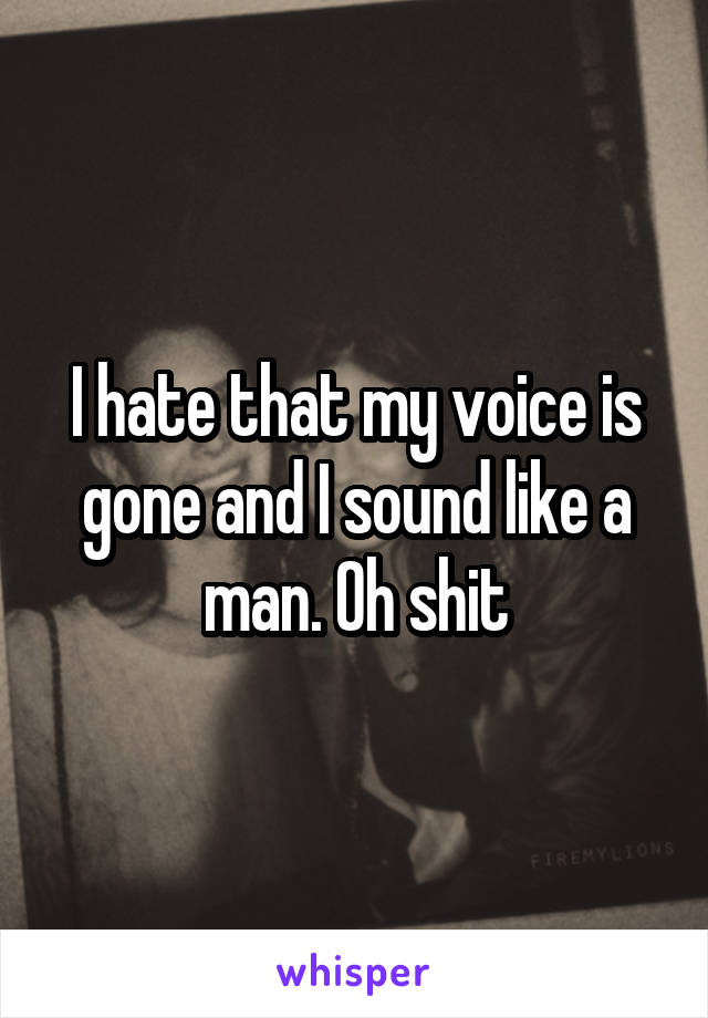 I hate that my voice is gone and I sound like a man. Oh shit