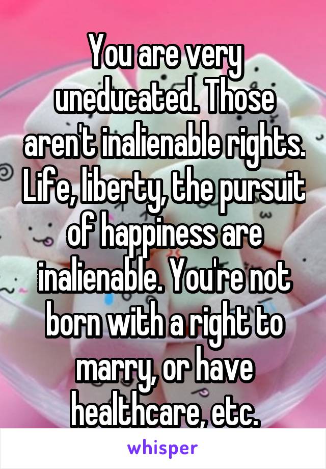 You are very uneducated. Those aren't inalienable rights. Life, liberty, the pursuit of happiness are inalienable. You're not born with a right to marry, or have healthcare, etc.