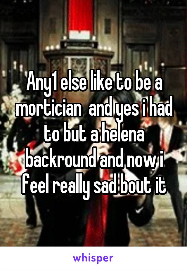 Any1 else like to be a mortician  and yes i had to but a helena backround and now i feel really sad bout it