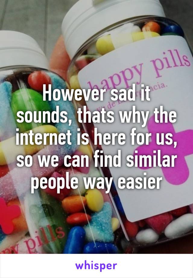 However sad it sounds, thats why the internet is here for us, so we can find similar people way easier