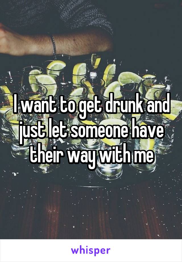 I want to get drunk and just let someone have their way with me