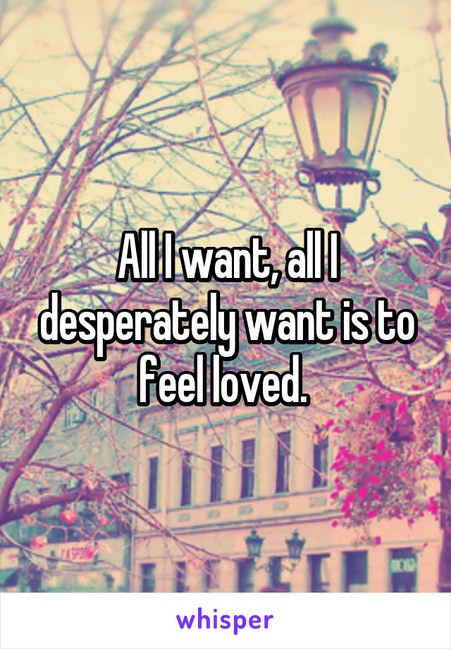 All I want, all I desperately want is to feel loved. 