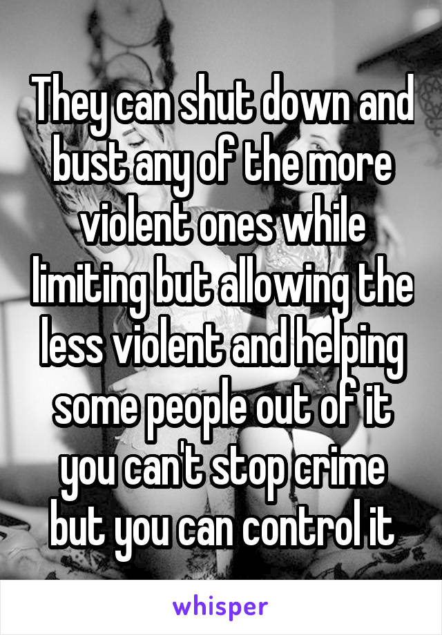 They can shut down and bust any of the more violent ones while limiting but allowing the less violent and helping some people out of it you can't stop crime but you can control it