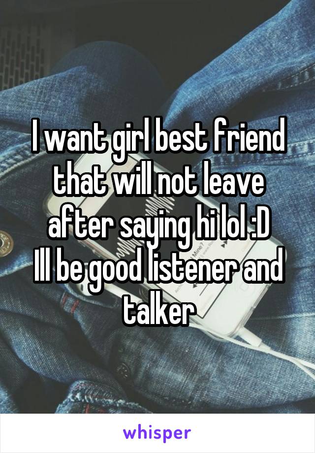 I want girl best friend that will not leave after saying hi lol :D
Ill be good listener and talker