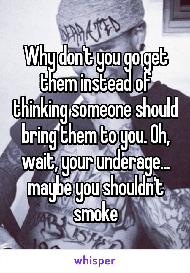 Why don't you go get them instead of thinking someone should bring them to you. Oh, wait, your underage... maybe you shouldn't smoke