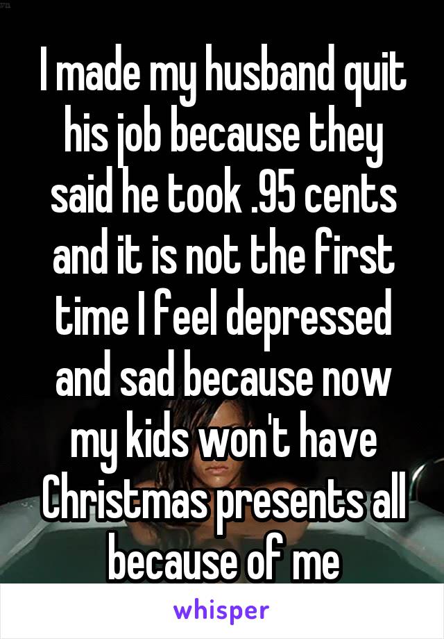 I made my husband quit his job because they said he took .95 cents and it is not the first time I feel depressed and sad because now my kids won't have Christmas presents all because of me