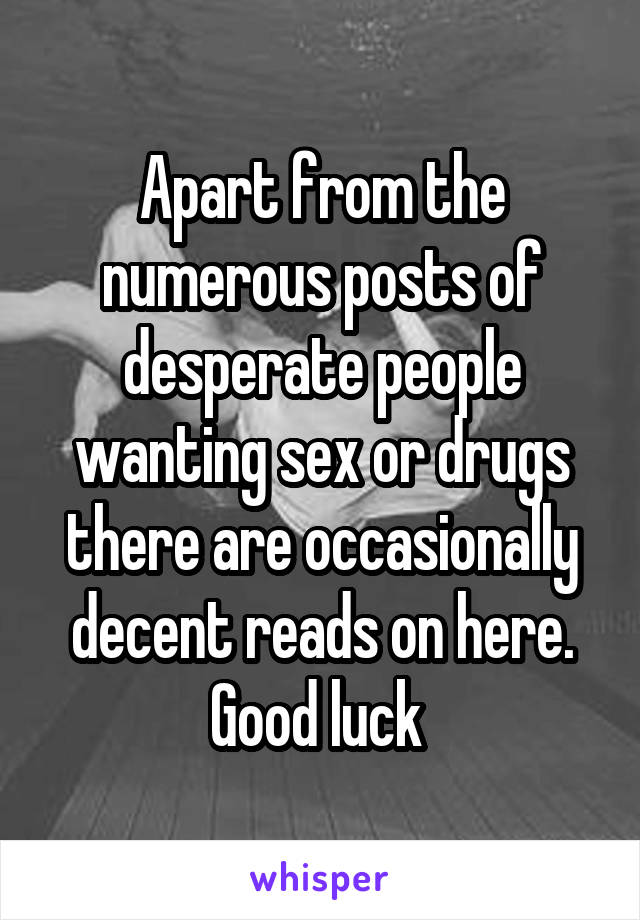 Apart from the numerous posts of desperate people wanting sex or drugs there are occasionally decent reads on here. Good luck 