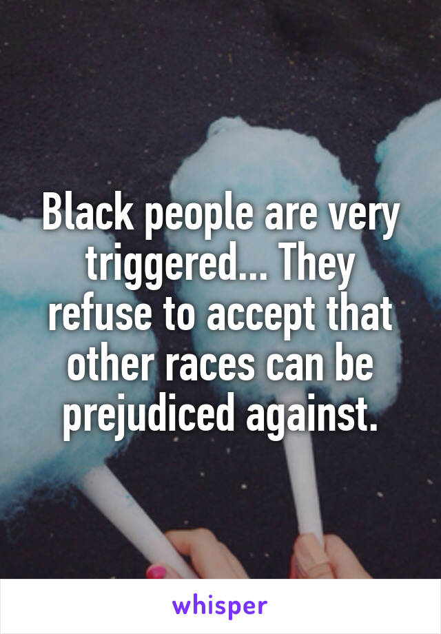 Black people are very triggered... They refuse to accept that other races can be prejudiced against.