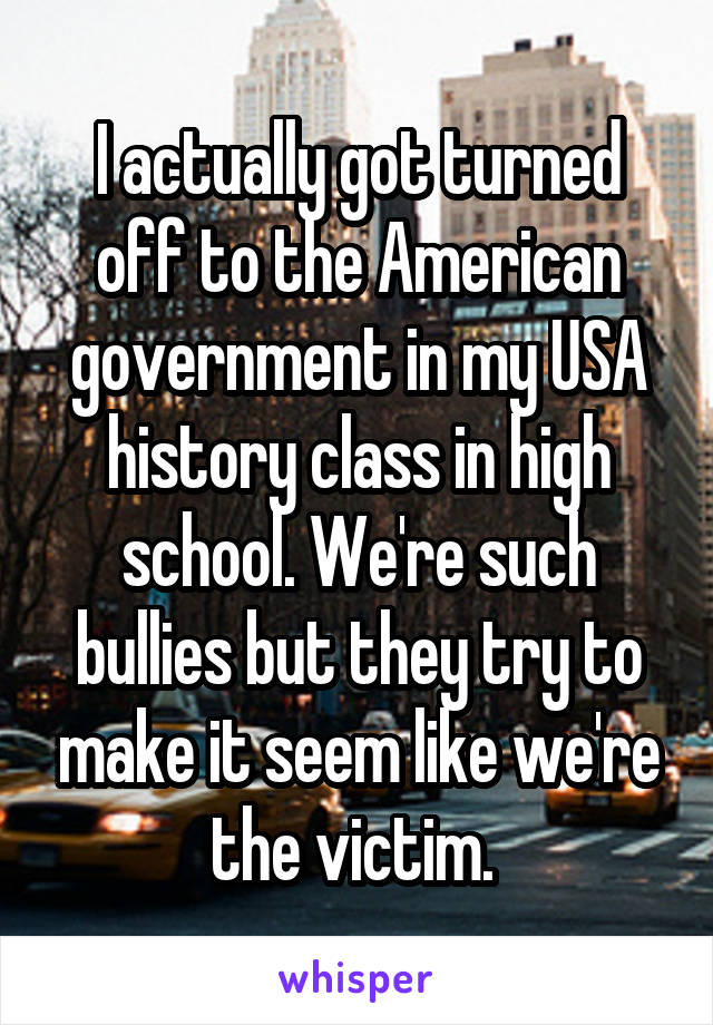 I actually got turned off to the American government in my USA history class in high school. We're such bullies but they try to make it seem like we're the victim. 