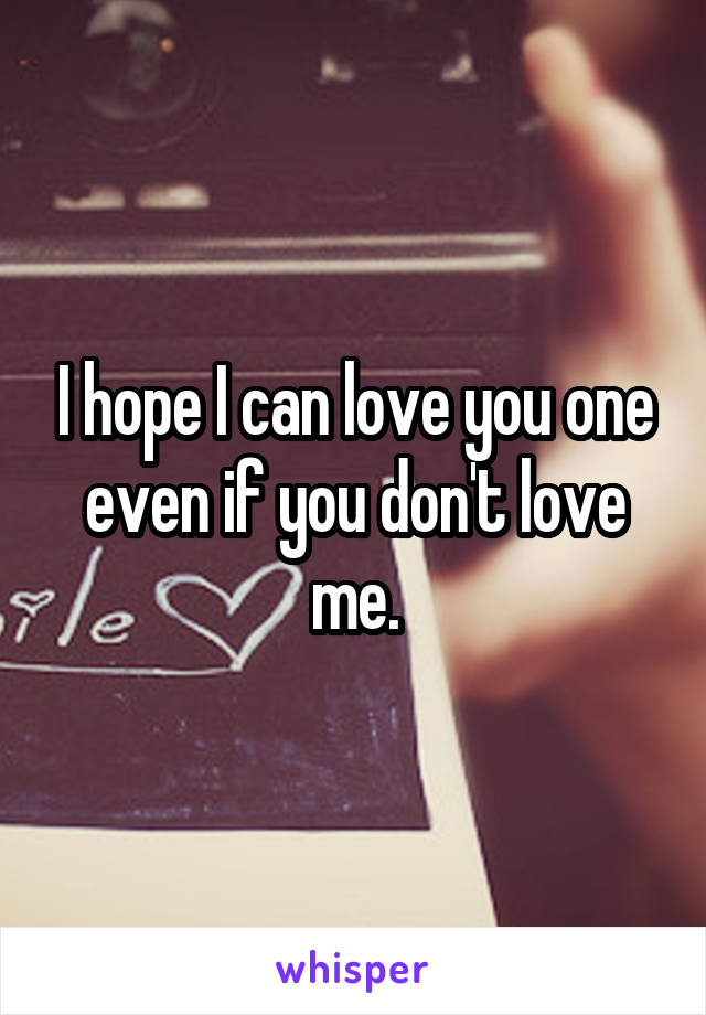 I hope I can love you one even if you don't love me.