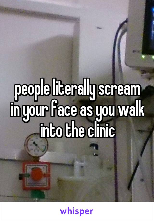 people literally scream in your face as you walk into the clinic