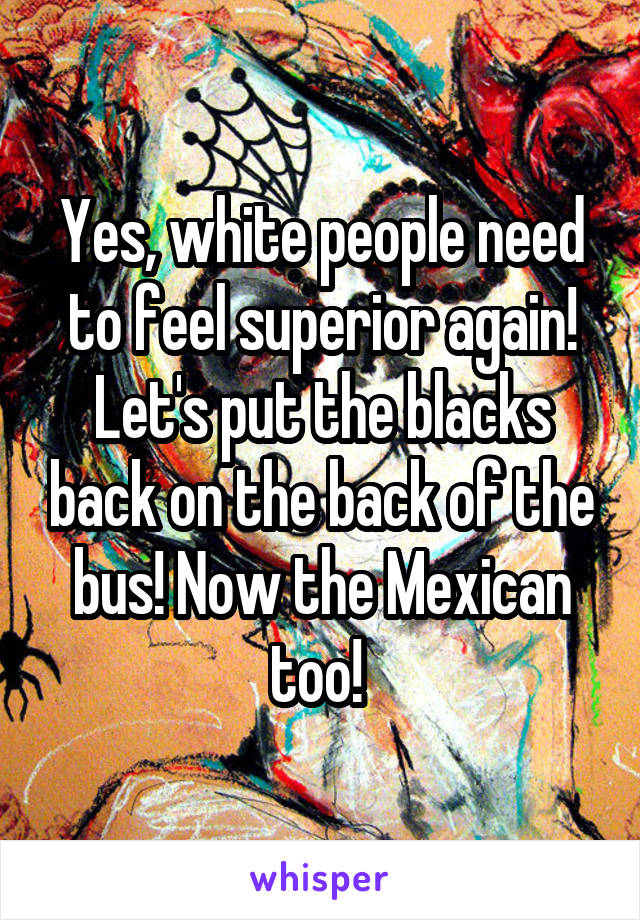 Yes, white people need to feel superior again! Let's put the blacks back on the back of the bus! Now the Mexican too! 