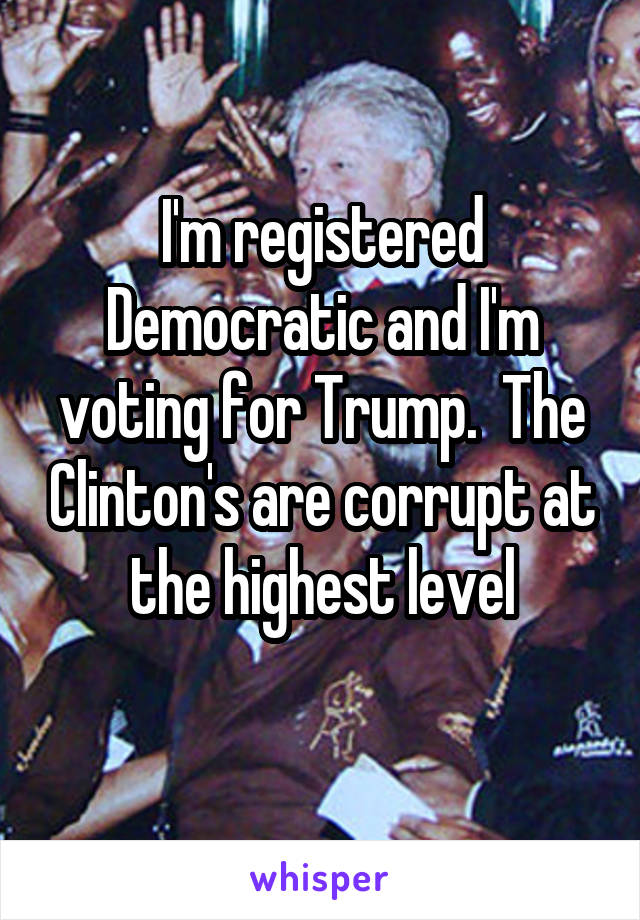 I'm registered Democratic and I'm voting for Trump.  The Clinton's are corrupt at the highest level
