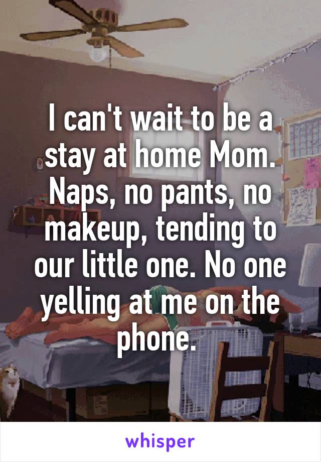 I can't wait to be a stay at home Mom. Naps, no pants, no makeup, tending to our little one. No one yelling at me on the phone. 