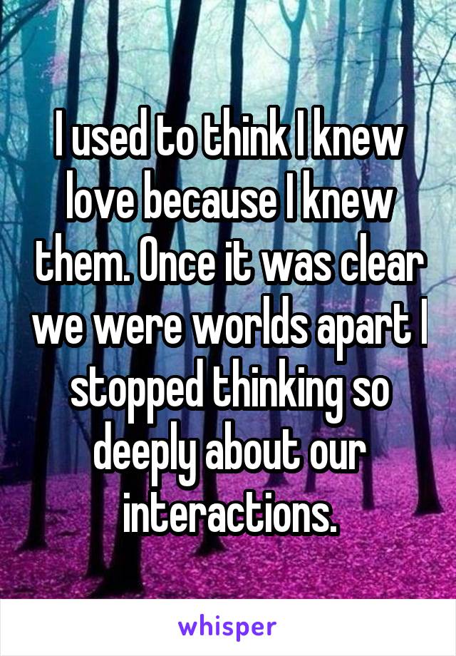 I used to think I knew love because I knew them. Once it was clear we were worlds apart I stopped thinking so deeply about our interactions.