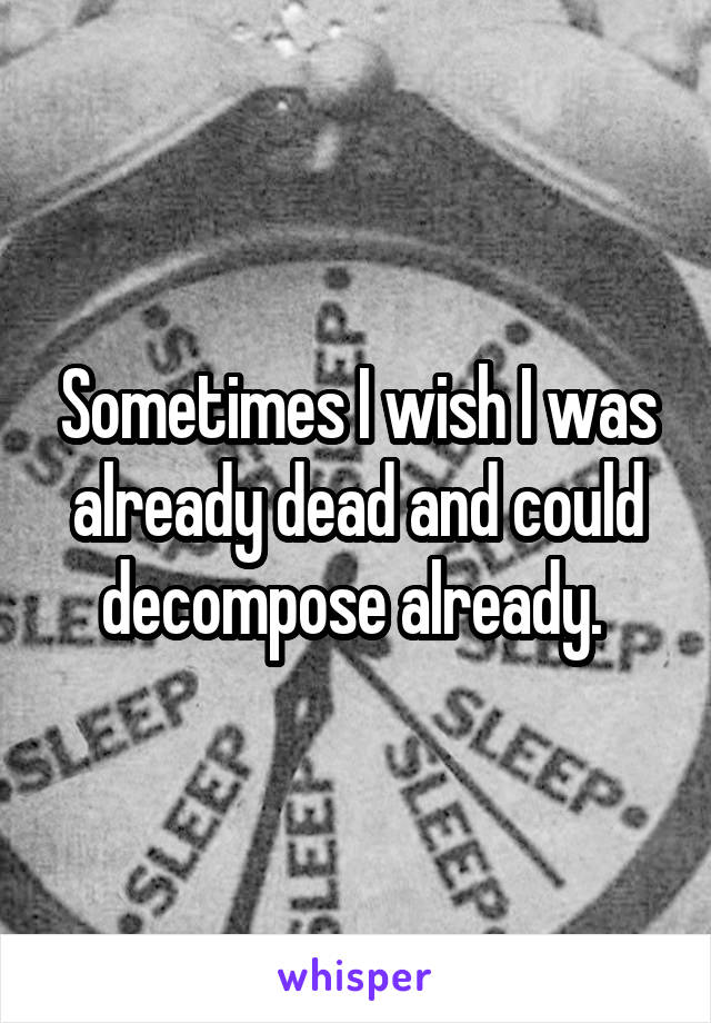 Sometimes I wish I was already dead and could decompose already. 