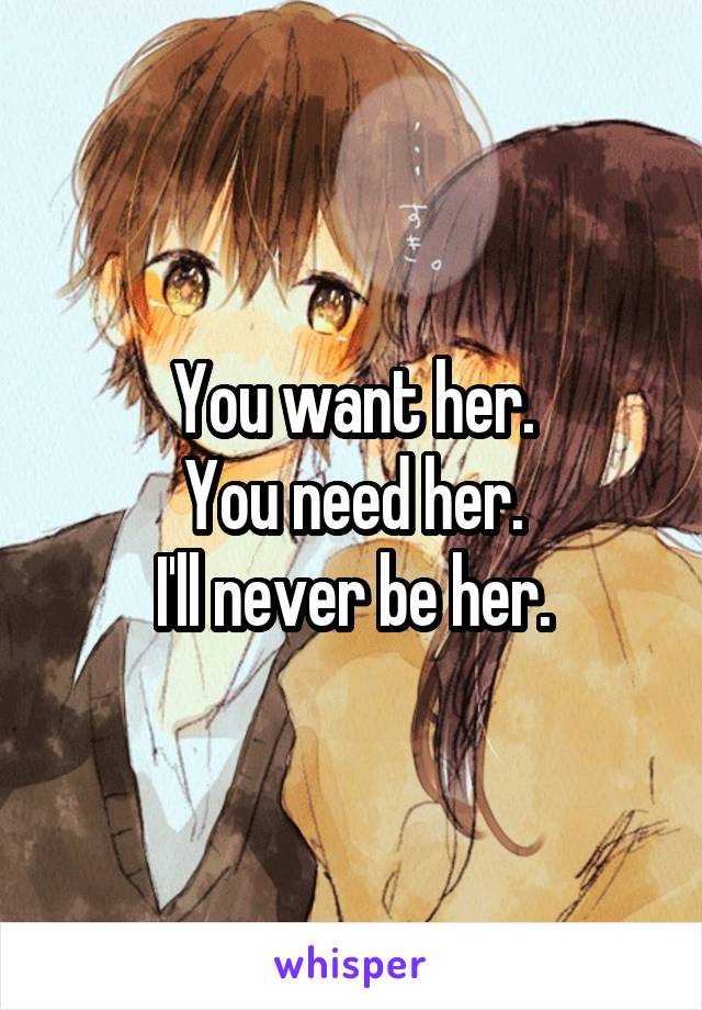 You want her.
You need her.
I'll never be her.