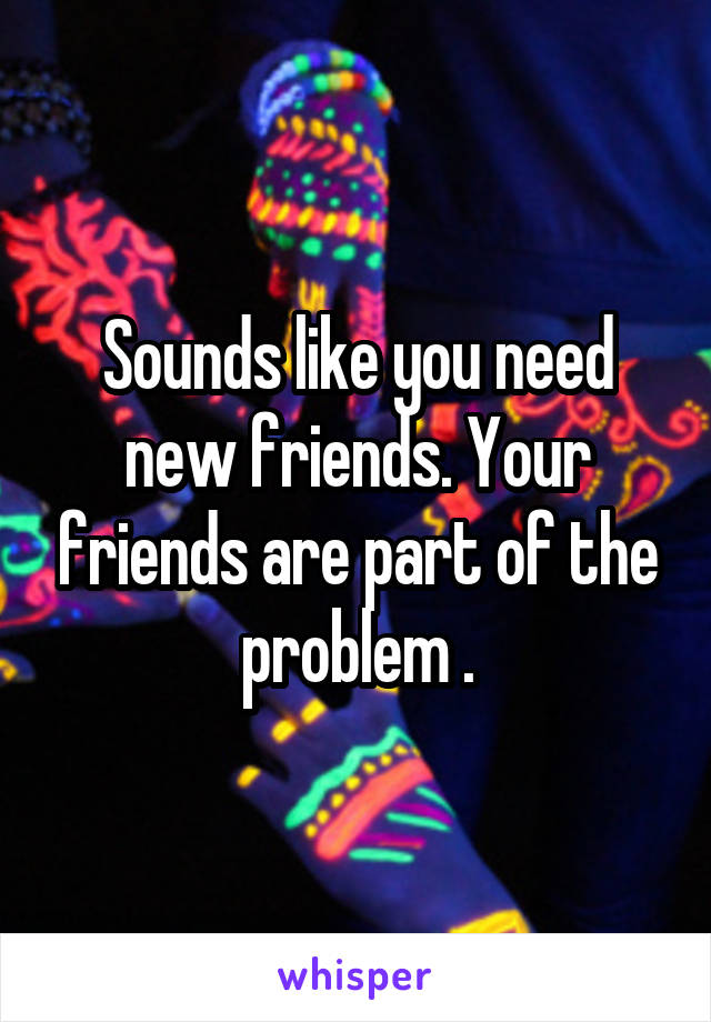 Sounds like you need new friends. Your friends are part of the problem .