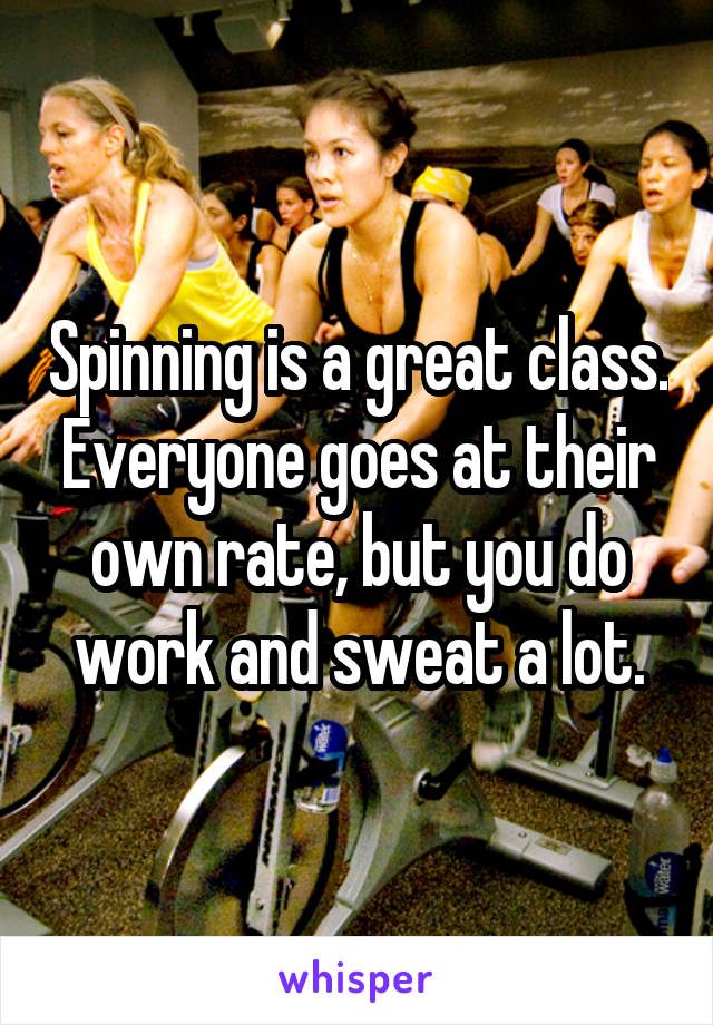 Spinning is a great class. Everyone goes at their own rate, but you do work and sweat a lot.