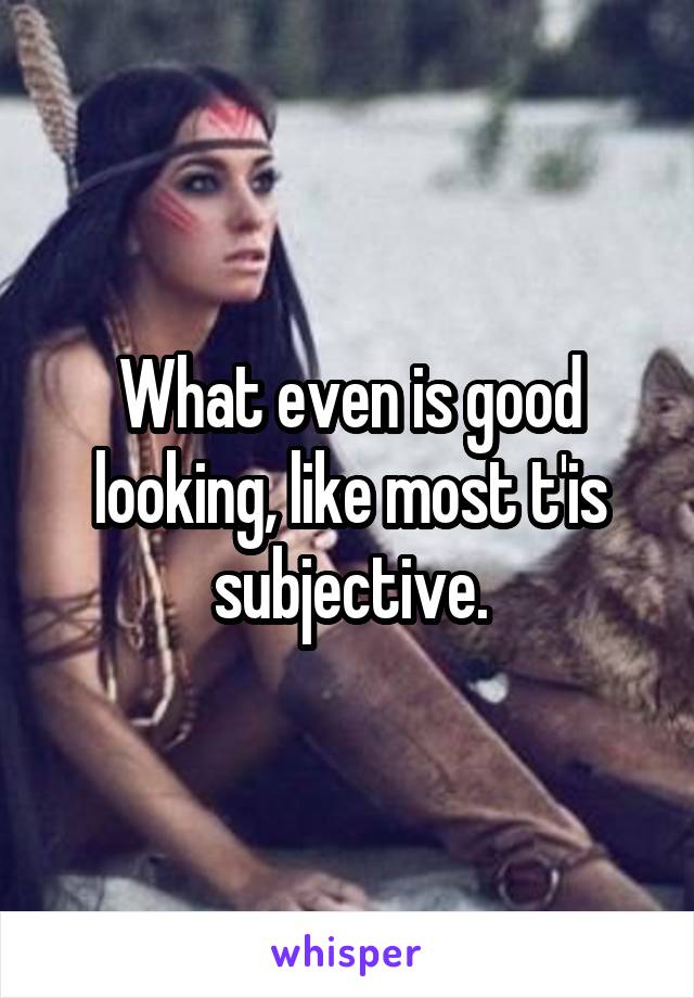 What even is good looking, like most t'is subjective.