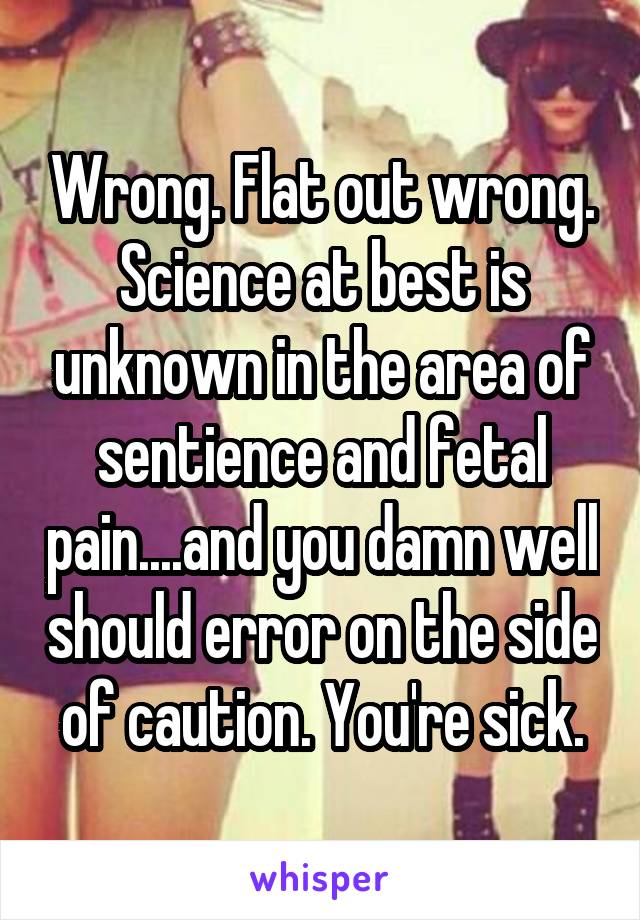 Wrong. Flat out wrong. Science at best is unknown in the area of sentience and fetal pain....and you damn well should error on the side of caution. You're sick.