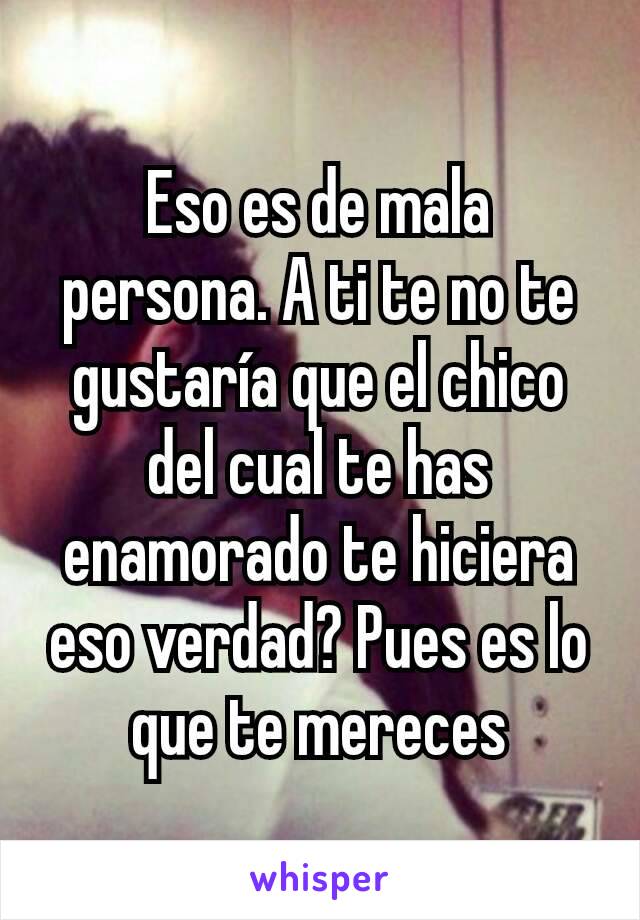 Eso es de mala persona. A ti te no te gustaría que el chico del cual te has enamorado te hiciera eso verdad? Pues es lo que te mereces