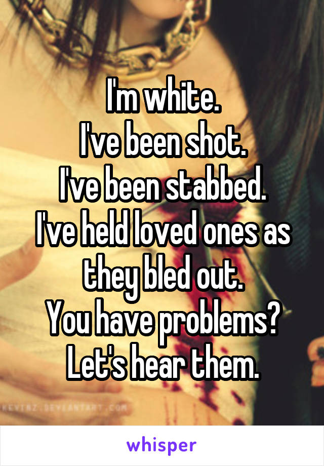 I'm white.
I've been shot.
I've been stabbed.
I've held loved ones as they bled out.
You have problems?
Let's hear them.