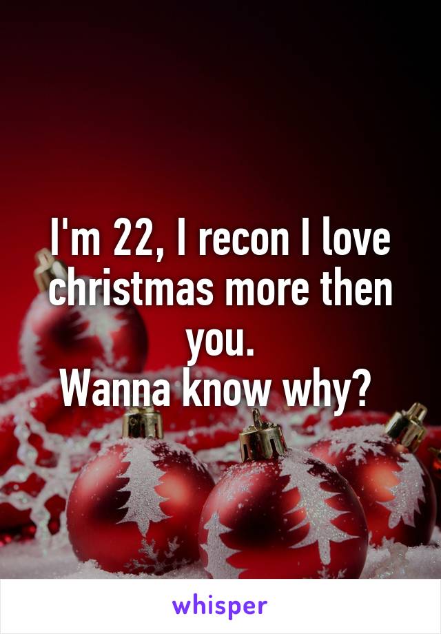I'm 22, I recon I love christmas more then you.
Wanna know why? 