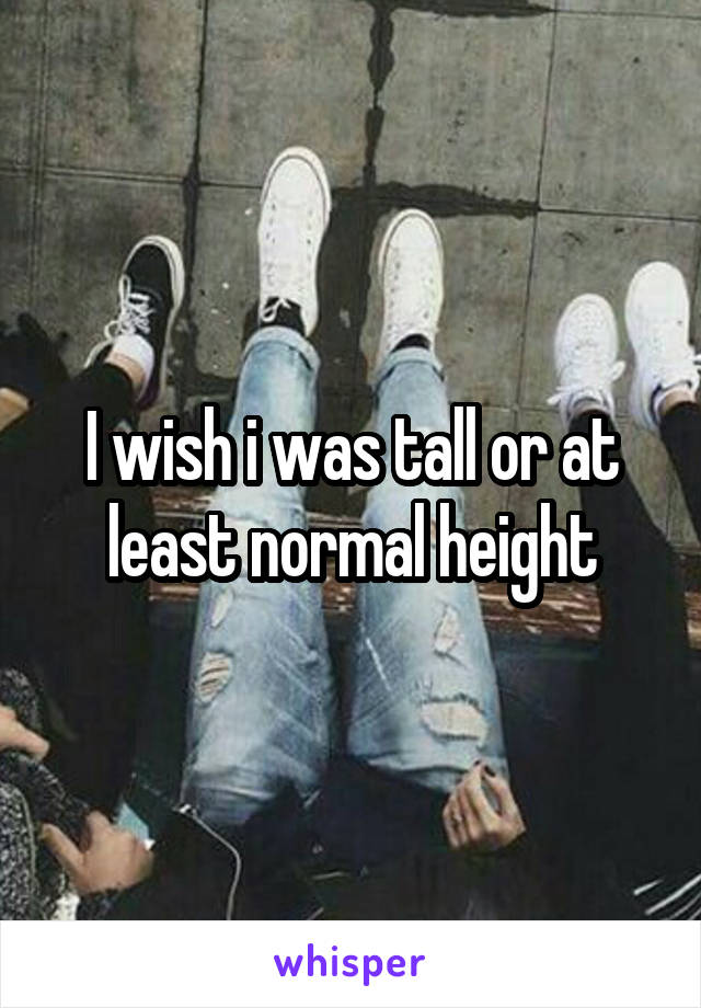 I wish i was tall or at least normal height