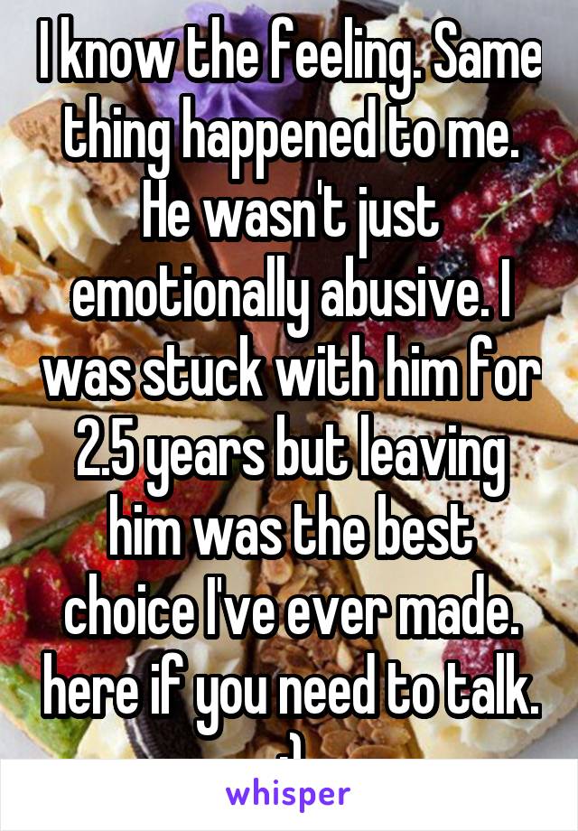 I know the feeling. Same thing happened to me. He wasn't just emotionally abusive. I was stuck with him for 2.5 years but leaving him was the best choice I've ever made. here if you need to talk. :)