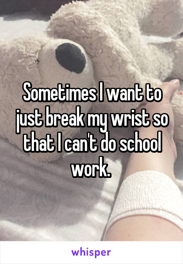 Sometimes I want to just break my wrist so that I can't do school work. 