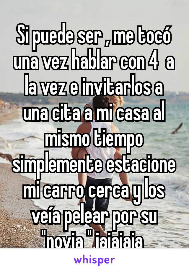 Si puede ser , me tocó una vez hablar con 4  a la vez e invitarlos a una cita a mi casa al mismo tiempo simplemente estacione mi carro cerca y los veía pelear por su "novia " jajajaja 